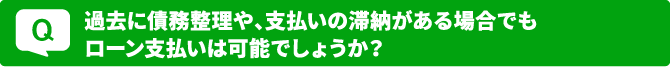 Q.過去に債務整理や、支払いの滞納がある場合でもローン支払いは可能でしょうか？