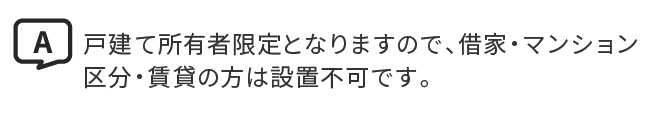 A.戸建て所有者限定となりますので、借家・マンション区分・賃貸の方は設置不可です。