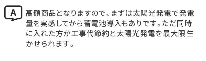 A.高額商品となりますので、まずは太陽光発電で発電量を実感してから蓄電池導入もありです。ただ同時に入れた方が工事代節約と太陽光発電を最大限生かせられます。