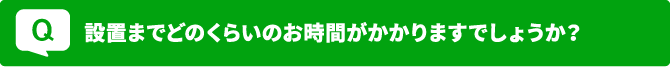 Q 設置までどのくらいのお時間がかかりますでしょうか？